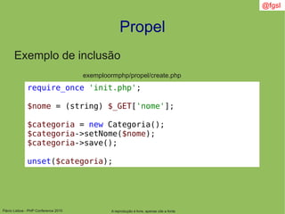 Flávio Lisboa - PHP Conference 2010
Propel
A reprodução é livre, apenas cite a fonte
@fgsl
Exemplo de inclusão
exemploormphp/propel/create.php
require_once 'init.php';
$nome = (string) $_GET['nome'];
$categoria = new Categoria();
$categoria->setNome($nome);
$categoria->save();
unset($categoria);
 