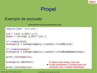 Flávio Lisboa - PHP Conference 2010
Propel
A reprodução é livre, apenas cite a fonte
@fgsl
Exemplo de exclusão
exemploormphp/propel/delete.php
require_once 'init.php';
$id = (int) $_GET['id'];
$nome = (string) $_GET['nome'];
if (!empty($id))
$categoria = CategoriaQuery::create()->findPk($id);
if (!empty($nome))
$categoria = CategoriaQuery::create()->findOneByNome($nome);
print_r($categoria);
$categoria->delete();
print_r($categoria);
O objeto ainda existe, mas não
é mais persistente. O estado pode ser
verificado com o método isDeleted().
 