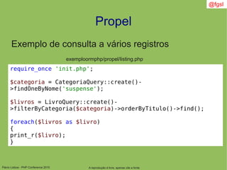 Flávio Lisboa - PHP Conference 2010
Propel
A reprodução é livre, apenas cite a fonte
@fgsl
Exemplo de consulta a vários registros
exemploormphp/propel/listing.php
require_once 'init.php';
$categoria = CategoriaQuery::create()-
>findOneByNome('suspense');
$livros = LivroQuery::create()-
>filterByCategoria($categoria)->orderByTitulo()->find();
foreach($livros as $livro)
{
print_r($livro);
}
 
