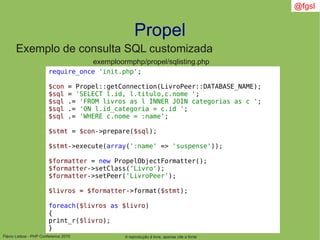 Flávio Lisboa - PHP Conference 2010
Propel
A reprodução é livre, apenas cite a fonte
@fgsl
Exemplo de consulta SQL customizada
exemploormphp/propel/sqlisting.php
require_once 'init.php';
$con = Propel::getConnection(LivroPeer::DATABASE_NAME);
$sql = 'SELECT l.id, l.titulo,c.nome ';
$sql .= 'FROM livros as l INNER JOIN categorias as c ';
$sql .= 'ON l.id_categoria = c.id ';
$sql .= 'WHERE c.nome = :name';
$stmt = $con->prepare($sql);
$stmt->execute(array(':name' => 'suspense'));
$formatter = new PropelObjectFormatter();
$formatter->setClass('Livro');
$formatter->setPeer('LivroPeer');
$livros = $formatter->format($stmt);
foreach($livros as $livro)
{
print_r($livro);
}
 