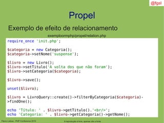 Flávio Lisboa - PHP Conference 2010
Propel
A reprodução é livre, apenas cite a fonte
@fgsl
Exemplo de efeito de relacionamento
exemploormphp/propel/relation.php
require_once 'init.php';
$categoria = new Categoria();
$categoria->setNome('suspense');
$livro = new Livro();
$livro->setTitulo('A volta dos que não foram');
$livro->setCategoria($categoria);
$livro->save();
unset($livro);
$livro = LivroQuery::create()->filterByCategoria($categoria)-
>findOne();
echo 'Título: ' . $livro->getTitulo().'<br/>';
echo 'Categoria: ' . $livro->getCategoria()->getNome();
 