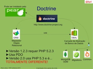 Flávio Lisboa - PHP Conference 2010
Doctrine
A reprodução é livre, apenas cite a fonte
@fgsl
http://www.doctrine-project.org
Mapeador
Objeto
Relacional
Camada de Abstração
de Banco de Dados
ORM DBAL
usa
►Versão 1.2.3 requer PHP 5.2.3
►Usa PDO
►Versão 2.0 usa PHP 5.3 e é...
TOTALMENTE DIFERENTE!
Pode ser instalado pelo
MongoDB
ODM
Migrations Common
 