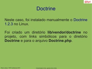 Flávio Lisboa - PHP Conference 2010
Doctrine
A reprodução é livre, apenas cite a fonte
@fgsl
Neste caso, foi instalado manualmente o Doctrine
1.2.3 no Linux.
Foi criado um diretório lib/vendor/doctrine no
projeto, com links simbólicos para o diretório
Doctrine e para o arquivo Doctrine.php.
 