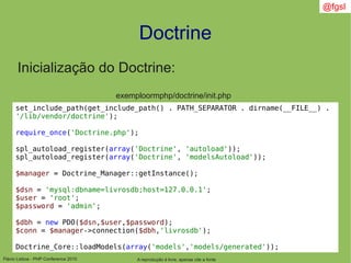 Flávio Lisboa - PHP Conference 2010
Doctrine
A reprodução é livre, apenas cite a fonte
@fgsl
Inicialização do Doctrine:
exemploormphp/doctrine/init.php
set_include_path(get_include_path() . PATH_SEPARATOR . dirname(__FILE__) .
'/lib/vendor/doctrine');
require_once('Doctrine.php');
spl_autoload_register(array('Doctrine', 'autoload'));
spl_autoload_register(array('Doctrine', 'modelsAutoload'));
$manager = Doctrine_Manager::getInstance();
$dsn = 'mysql:dbname=livrosdb;host=127.0.0.1';
$user = 'root';
$password = 'admin';
$dbh = new PDO($dsn,$user,$password);
$conn = $manager->connection($dbh,'livrosdb');
Doctrine_Core::loadModels(array('models','models/generated'));
 