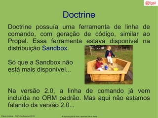 Flávio Lisboa - PHP Conference 2010
Doctrine
A reprodução é livre, apenas cite a fonte
@fgsl
Doctrine possuía uma ferramenta de linha de
comando, com geração de código, similar ao
Propel. Essa ferramenta estava disponível na
distribuição Sandbox.
Só que a Sandbox não
está mais disponível...
Na versão 2.0, a linha de comando já vem
incluída no ORM padrão. Mas aqui não estamos
falando da versão 2.0...
 
