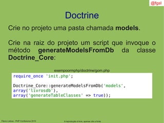 Flávio Lisboa - PHP Conference 2010
Doctrine
A reprodução é livre, apenas cite a fonte
@fgsl
Crie no projeto uma pasta chamada models.
Crie na raiz do projeto um script que invoque o
método generateModelsFromDb da classe
Doctrine_Core:
require_once 'init.php';
Doctrine_Core::generateModelsFromDb('models',
array('livrosdb'),
array('generateTableClasses' => true));
exempoormphp/doctrine/gom.php
 