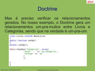 Flávio Lisboa - PHP Conference 2010
Doctrine
A reprodução é livre, apenas cite a fonte
@fgsl
Mas é preciso verificar os relacionamentos
gerados. No nosso exemplo, o Doctrine gera um
relacionamentos um-pra-muitos entre Livros e
Categorias, sendo que na verdade é um-pra-um.
class Livros extends BaseLivros
{
public function setUp()
{
parent::setUp();
$this->hasOne('Categorias', array(
'local' => 'id_categoria',
'foreign' => 'id'
)
);
}
}
 