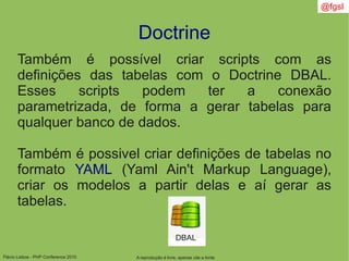 Flávio Lisboa - PHP Conference 2010
Doctrine
A reprodução é livre, apenas cite a fonte
@fgsl
Também é possível criar scripts com as
definições das tabelas com o Doctrine DBAL.
Esses scripts podem ter a conexão
parametrizada, de forma a gerar tabelas para
qualquer banco de dados.
Também é possivel criar definições de tabelas no
formato YAML (Yaml Ain't Markup Language),
criar os modelos a partir delas e aí gerar as
tabelas.
DBAL
 