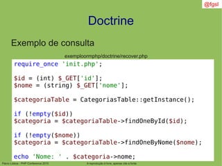 Flávio Lisboa - PHP Conference 2010
Doctrine
A reprodução é livre, apenas cite a fonte
@fgsl
Exemplo de consulta
exemploormphp/doctrine/recover.php
require_once 'init.php';
$id = (int) $_GET['id'];
$nome = (string) $_GET['nome'];
$categoriaTable = CategoriasTable::getInstance();
if (!empty($id))
$categoria = $categoriaTable->findOneById($id);
if (!empty($nome))
$categoria = $categoriaTable->findOneByNome($nome);
echo 'Nome: ' . $categoria->nome;
 
