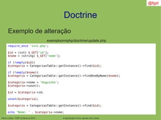 Flávio Lisboa - PHP Conference 2010
Doctrine
A reprodução é livre, apenas cite a fonte
@fgsl
Exemplo de alteração
exemploormphp/doctrine/update.php
require_once 'init.php';
$id = (int) $_GET['id'];
$nome = (string) $_GET['nome'];
if (!empty($id))
$categoria = CategoriasTable::getInstance()->find($id);
if (!empty($nome))
$categoria = CategoriasTable::getInstance()->findOneByNome($nome);
$categoria->nome = 'Huguinho';
$categoria->save();
$id = $categoria->id;
unset($categoria);
$categoria = CategoriasTable::getInstance()->find($id);
echo 'Nome: ' . $categoria->nome;
 