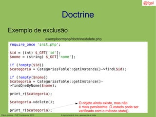 Flávio Lisboa - PHP Conference 2010
Doctrine
A reprodução é livre, apenas cite a fonte
@fgsl
Exemplo de exclusão
exemploormphp/doctrine/delete.php
require_once 'init.php';
$id = (int) $_GET['id'];
$nome = (string) $_GET['nome'];
if (!empty($id))
$categoria = CategoriasTable::getInstance()->find($id);
if (!empty($nome))
$categoria = CategoriasTable::getInstance()-
>findOneByNome($nome);
print_r($categoria);
$categoria->delete();
print_r($categoria);
O objeto ainda existe, mas não
é mais persistente. O estado pode ser
verificado com o método state().
 