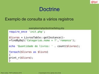 Flávio Lisboa - PHP Conference 2010
Doctrine
A reprodução é livre, apenas cite a fonte
@fgsl
Exemplo de consulta a vários registros
exemploormphp/doctrine/listing.php
require_once 'init.php';
$livros = LivrosTable::getInstance()-
>findByDql('Categorias.nome = ?','romance');
echo 'Quantidade de livros: ' . count($livros);
foreach($livros as $livro)
{
print_r($livro);
}
 