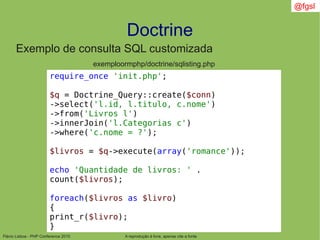 Flávio Lisboa - PHP Conference 2010
Doctrine
A reprodução é livre, apenas cite a fonte
@fgsl
Exemplo de consulta SQL customizada
exemploormphp/doctrine/sqlisting.php
require_once 'init.php';
$q = Doctrine_Query::create($conn)
->select('l.id, l.titulo, c.nome')
->from('Livros l')
->innerJoin('l.Categorias c')
->where('c.nome = ?');
$livros = $q->execute(array('romance'));
echo 'Quantidade de livros: ' .
count($livros);
foreach($livros as $livro)
{
print_r($livro);
}
 