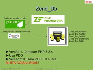 Flávio Lisboa - PHP Conference 2010
Zend_Db
A reprodução é livre, apenas cite a fonte
@fgsl
►Versão 1.10 requer PHP 5.2.4
►Usa PDO
►Versão 2.0 usará PHP 5.3 e terá ...
MUITA COISA LEGAL!
Pode ser instalado pelo
...mas por um canal não oficial Zend_Db_Adapter
Zend_Db_Profiler
Zend_Db_Select
Zend_Db_Statement
Zend_Db_Table
 