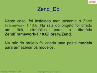 Flávio Lisboa - PHP Conference 2010
Zend_Db
A reprodução é livre, apenas cite a fonte
@fgsl
Neste caso, foi instalado manualmente o Zend
Framework 1.10.6. Na raiz do projeto foi criado
um link simbólico para o diretório
ZendFramework-1.10.6/library/Zend.
Na raiz do projeto foi criada uma pasta models
para armazenar os modelos.
 
