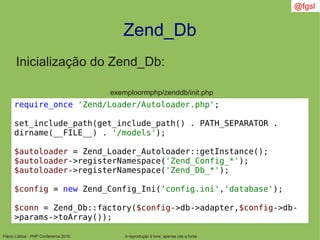 Flávio Lisboa - PHP Conference 2010
Zend_Db
A reprodução é livre, apenas cite a fonte
@fgsl
require_once 'Zend/Loader/Autoloader.php';
set_include_path(get_include_path() . PATH_SEPARATOR .
dirname(__FILE__) . '/models');
$autoloader = Zend_Loader_Autoloader::getInstance();
$autoloader->registerNamespace('Zend_Config_*');
$autoloader->registerNamespace('Zend_Db_*');
$config = new Zend_Config_Ini('config.ini','database');
$conn = Zend_Db::factory($config->db->adapter,$config->db-
>params->toArray());
exemploormphp/zenddb/init.php
Inicialização do Zend_Db:
 