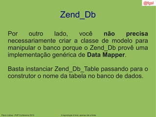 Flávio Lisboa - PHP Conference 2010
Zend_Db
A reprodução é livre, apenas cite a fonte
@fgsl
Por outro lado, você não precisa
necessariamente criar a classe de modelo para
manipular o banco porque o Zend_Db provê uma
implementação genérica de Data Mapper.
Basta instanciar Zend_Db_Table passando para o
construtor o nome da tabela no banco de dados.
 