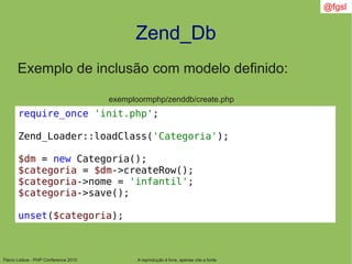 Flávio Lisboa - PHP Conference 2010
Zend_Db
A reprodução é livre, apenas cite a fonte
@fgsl
Exemplo de inclusão com modelo definido:
exemploormphp/zenddb/create.php
require_once 'init.php';
Zend_Loader::loadClass('Categoria');
$dm = new Categoria();
$categoria = $dm->createRow();
$categoria->nome = 'infantil';
$categoria->save();
unset($categoria);
 