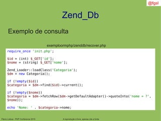 Flávio Lisboa - PHP Conference 2010
Zend_Db
A reprodução é livre, apenas cite a fonte
@fgsl
Exemplo de consulta
exemploormphp/zenddb/recover.php
require_once 'init.php';
$id = (int) $_GET['id'];
$nome = (string) $_GET['nome'];
Zend_Loader::loadClass('Categoria');
$dm = new Categoria();
if (!empty($id))
$categoria = $dm->find($id)->current();
if (!empty($nome))
$categoria = $dm->fetchRow($dm->getDefaultAdapter()->quoteInto('nome = ?',
$nome));
echo 'Nome: ' . $categoria->nome;
 