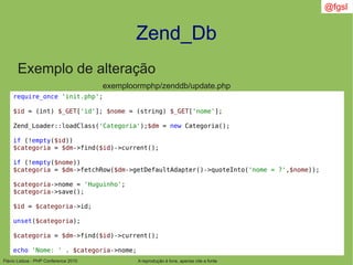 Flávio Lisboa - PHP Conference 2010
Zend_Db
A reprodução é livre, apenas cite a fonte
@fgsl
Exemplo de alteração
exemploormphp/zenddb/update.php
require_once 'init.php';
$id = (int) $_GET['id']; $nome = (string) $_GET['nome'];
Zend_Loader::loadClass('Categoria');$dm = new Categoria();
if (!empty($id))
$categoria = $dm->find($id)->current();
if (!empty($nome))
$categoria = $dm->fetchRow($dm->getDefaultAdapter()->quoteInto('nome = ?',$nome));
$categoria->nome = 'Huguinho';
$categoria->save();
$id = $categoria->id;
unset($categoria);
$categoria = $dm->find($id)->current();
echo 'Nome: ' . $categoria->nome;
 
