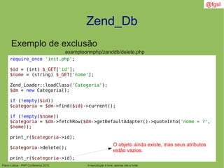 Flávio Lisboa - PHP Conference 2010
Zend_Db
A reprodução é livre, apenas cite a fonte
@fgsl
Exemplo de exclusão
exemploormphp/zenddb/delete.php
require_once 'init.php';
$id = (int) $_GET['id'];
$nome = (string) $_GET['nome'];
Zend_Loader::loadClass('Categoria');
$dm = new Categoria();
if (!empty($id))
$categoria = $dm->find($id)->current();
if (!empty($nome))
$categoria = $dm->fetchRow($dm->getDefaultAdapter()->quoteInto('nome = ?',
$nome));
print_r($categoria->id);
$categoria->delete();
print_r($categoria->id);
O objeto ainda existe, mas seus atributos
estão vazios.
 