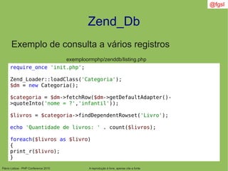 Flávio Lisboa - PHP Conference 2010
Zend_Db
A reprodução é livre, apenas cite a fonte
@fgsl
Exemplo de consulta a vários registros
exemploormphp/zenddb/listing.php
require_once 'init.php';
Zend_Loader::loadClass('Categoria');
$dm = new Categoria();
$categoria = $dm->fetchRow($dm->getDefaultAdapter()-
>quoteInto('nome = ?','infantil'));
$livros = $categoria->findDependentRowset('Livro');
echo 'Quantidade de livros: ' . count($livros);
foreach($livros as $livro)
{
print_r($livro);
}
 