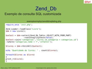 Flávio Lisboa - PHP Conference 2010
Zend_Db
A reprodução é livre, apenas cite a fonte
@fgsl
Exemplo de consulta SQL customizada
exemploormphp/zenddb/sqlisting.php
require_once 'init.php';
Zend_Loader::loadClass('Livro');
$dm = new Livro();
$select = $dm->select(Zend_Db_Table::SELECT_WITH_FROM_PART)
->setIntegrityCheck(false);
$select->join('categorias','livros.id_categoria = categorias.id')
->where('categorias.nome = ?','infantil');
$livros = $dm->fetchAll($select);
echo 'Quantidade de livros: ' . count($livros);
foreach($livros as $livro)
{
print_r($livro);
}
 