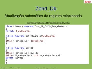 Flávio Lisboa - PHP Conference 2010
Zend_Db
A reprodução é livre, apenas cite a fonte
@fgsl
Atualização automática de registro relacionado
exemploormphp/zenddb/models/LivroRow.php
class LivroRow extends Zend_Db_Table_Row_Abstract
{
private $_categoria;
public function setCategoria($categoria)
{
$this->_categoria = $categoria;
}
public function save()
{
$this->_categoria->save();
$this->id_categoria = $this->_categoria->id;
parent::save();
}
}
 