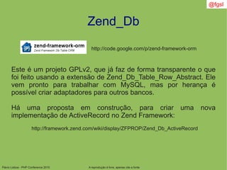 Flávio Lisboa - PHP Conference 2010
Zend_Db
A reprodução é livre, apenas cite a fonte
@fgsl
Este é um projeto GPLv2, que já faz de forma transparente o que
foi feito usando a extensão de Zend_Db_Table_Row_Abstract. Ele
vem pronto para trabalhar com MySQL, mas por herança é
possível criar adaptadores para outros bancos.
Há uma proposta em construção, para criar uma nova
implementação de ActiveRecord no Zend Framework:
http://code.google.com/p/zend-framework-orm
http://framework.zend.com/wiki/display/ZFPROP/Zend_Db_ActiveRecord
 