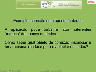 Flávio Lisboa – PHP Conference 2010 A reprodução é livre, apenas cite a fonte
@fgsl@fgsl
Exemplo: conexão com banco de dados
A aplicação pode trabalhar com diferentes
“marcas” de bancos de dados.
Como saber qual objeto de conexão instanciar e
ter a mesma interface para manipular os dados?
 