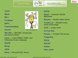 Flávio Lisboa – PHP Conference 2010 A reprodução é livre, apenas cite a fonte
@fgsl@fgsl
Cubrid
dBase
DB++
FrontBase
filePro
Firebird/InterBase
Informix
IBM DB2 — IBM DB2, Cloudscape
and Apache Derby
Ingres — Ingres DBMS, EDBC, and
Enterprise Access Gateways
MaxDB
Mongo
mSQL
Mssql — Microsoft SQL Server
MySQL
Mysqli — Extensão MySQL
Melhorada
Mysqlnd — MySQL Native Driver
mysqlnd_qc — Mysqlnd query
result cache plugin
OCI8 — Oracle OCI8
Ovrimos SQL
Paradox — Paradox File Access
PostgreSQL
SQLite
SQLite3
Sybase
tokyo_tyrant
estou-sem.blogspot.com
 