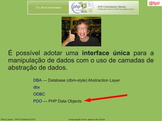 Flávio Lisboa – PHP Conference 2010 A reprodução é livre, apenas cite a fonte
@fgsl@fgsl
É possível adotar uma interface única para a
manipulação de dados com o uso de camadas de
abstração de dados.
DBA — Database (dbm-style) Abstraction Layer
dbx
ODBC
PDO — PHP Data Objects
 