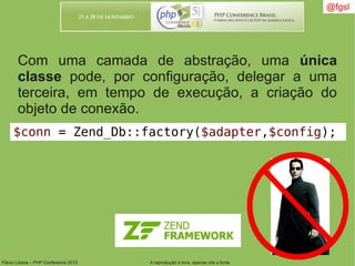Flávio Lisboa – PHP Conference 2010 A reprodução é livre, apenas cite a fonte
@fgsl@fgsl
Com uma camada de abstração, uma única
classe pode, por configuração, delegar a uma
terceira, em tempo de execução, a criação do
objeto de conexão.
$conn = Zend_Db::factory($adapter,$config);
 