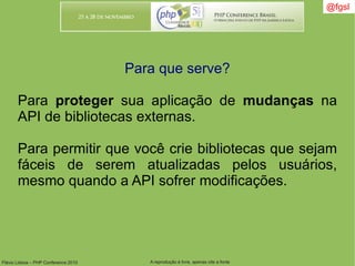 Flávio Lisboa – PHP Conference 2010 A reprodução é livre, apenas cite a fonte
@fgsl@fgsl
Para que serve?
Para proteger sua aplicação de mudanças na
API de bibliotecas externas.
Para permitir que você crie bibliotecas que sejam
fáceis de serem atualizadas pelos usuários,
mesmo quando a API sofrer modificações.
 