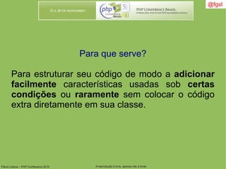 Flávio Lisboa – PHP Conference 2010 A reprodução é livre, apenas cite a fonte
@fgsl@fgsl
Para que serve?
Para estruturar seu código de modo a adicionar
facilmente características usadas sob certas
condições ou raramente sem colocar o código
extra diretamente em sua classe.
 
