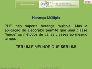 Flávio Lisboa – PHP Conference 2010 A reprodução é livre, apenas cite a fonte
@fgsl@fgsl
Herança Múltipla
PHP não suporta herança múltipla. Mas a
aplicação de Decorator permite que uma classe
“herde” os métodos de várias classes ao mesmo
tempo.
TER UM É MELHOR QUE SER UM!
 