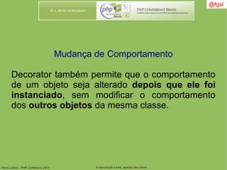 Flávio Lisboa – PHP Conference 2010 A reprodução é livre, apenas cite a fonte
@fgsl@fgsl
Mudança de Comportamento
Decorator também permite que o comportamento
de um objeto seja alterado depois que ele foi
instanciado, sem modificar o comportamento
dos outros objetos da mesma classe.
 