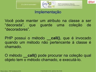 Flávio Lisboa – PHP Conference 2010 A reprodução é livre, apenas cite a fonte
@fgsl@fgsl
Implementação
Você pode manter um atributo na classe a ser
“decorada”, que guarde uma coleção de
“decoradores”.
PHP possui o método __call(), que é invocado
quando um método não pertencente à classe é
chamado.
O método __call() pode procurar na coleção qual
objeto tem o método chamado, e executá-lo.
 