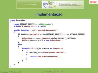 Flávio Lisboa – PHP Conference 2010 A reprodução é livre, apenas cite a fonte
@fgsl@fgsl
Implementação
class Decorated
{
const DEFAULT_PREFIX = 'addDecorator';
private $_decorators = array();
public function __call($method,$arguments)
{
if (substr($method,0,strlen(DEFAULT_PREFIX)-1) == DEFAULT_PREFIX)
{
$className = substr($method,strlen(DEFAULT_PREFIX));
$this->_decorators[] = new $className();
}
else
{
foreach($this->_decorators as $decorator)
{
if (method_exists($decorator,$method))
{
return $decorator->$method();
}
}
}
}
}
 