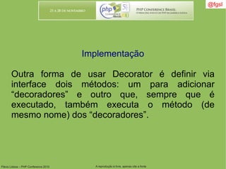 Flávio Lisboa – PHP Conference 2010 A reprodução é livre, apenas cite a fonte
@fgsl@fgsl
Implementação
Outra forma de usar Decorator é definir via
interface dois métodos: um para adicionar
“decoradores” e outro que, sempre que é
executado, também executa o método (de
mesmo nome) dos “decoradores”.
 