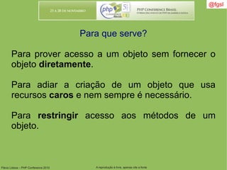 Flávio Lisboa – PHP Conference 2010 A reprodução é livre, apenas cite a fonte
@fgsl@fgsl
Para que serve?
Para prover acesso a um objeto sem fornecer o
objeto diretamente.
Para adiar a criação de um objeto que usa
recursos caros e nem sempre é necessário.
Para restringir acesso aos métodos de um
objeto.
 