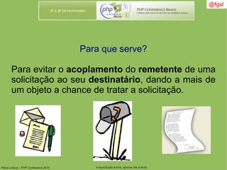 Flávio Lisboa – PHP Conference 2010 A reprodução é livre, apenas cite a fonte
@fgsl@fgsl
Para que serve?
Para evitar o acoplamento do remetente de uma
solicitação ao seu destinatário, dando a mais de
um objeto a chance de tratar a solicitação.
 