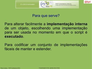 Flávio Lisboa – PHP Conference 2010 A reprodução é livre, apenas cite a fonte
@fgsl@fgsl
Para que serve?
Para alterar facilmente a implementação interna
de um objeto, escolhendo uma implementação
para ser usada no momento em que o script é
executado.
Para codificar um conjunto de implementações
fáceis de manter e estender.
 