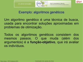 Flávio Lisboa – PHP Conference 2010 A reprodução é livre, apenas cite a fonte
@fgsl@fgsl
Exemplo: algoritmos genéticos
Um algoritmo genético é uma técnica de busca,
usada para encontrar soluções aproximadas em
problemas de otimização.
Todos os algoritmos genéticos consistem dos
mesmos passos. O que muda (além dos
argumentos) é a função-objetivo, que irá avaliar
os indivíduos.
 