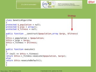 Flávio Lisboa – PHP Conference 2010 A reprodução é livre, apenas cite a fonte
@fgsl@fgsl
class GeneticAlgorithm
{
protected $_population = null;
protected $_args = array();
protected $_fitness = null;
public function __construct($population,array $args, $fitness)
{
$this->_population = $population;
$this->_args = $args;
$this->_fitness = $fitness;
}
public function execute()
{
if (null == $this->_fitness)
return $this->_fitness->execute($population, $args);
else
return $this->executeDefault();
}
}
Strategy
 