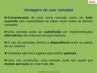 A reprodução é livre, apenas cite a fonte
@fgsl
Vantagens de usar camadas
►Compreensão de uma única camada como um todo
coerente sem necessidade de saber muito sobre as demais
camadas.
►Uma camada pode ser substituída por implementações
alternativas dos mesmos serviços básicos.
►O uso de camadas diminui a dependência entre as partes
de um sistema
►Camadas são bons lugares para definir padrões.
►Uma vez construída, uma camada pode ser usada por
muitos serviços de nível mais alto.
 