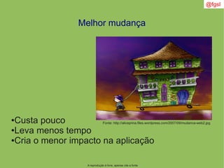 @fgsl
A reprodução é livre, apenas cite a fonte
Melhor mudança
●Custa pouco
●Leva menos tempo
●Cria o menor impacto na aplicação
Fonte: http://aliceprina.files.wordpress.com/2007/09/mudanca-web2.jpg
 