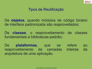 @fgsl
A reprodução é livre, apenas cite a fonte
Tipos de Reutilização
De objetos, quando módulos de código binário
de interface padronizada são reaproveitados;
De classes, o reaproveitamento de classes
fundamentais e bibliotecas-padrão;
De plataformas, que se refere ao
reaproveitamento de camadas inteiras da
arquitetura de uma aplicação.
 
