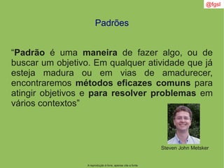 @fgsl
A reprodução é livre, apenas cite a fonte
Padrões
“Padrão é uma maneira de fazer algo, ou de
buscar um objetivo. Em qualquer atividade que já
esteja madura ou em vias de amadurecer,
encontraremos métodos eficazes comuns para
atingir objetivos e para resolver problemas em
vários contextos”
Steven John Metsker
 