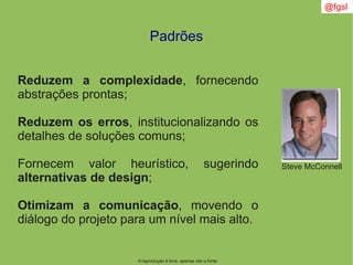 @fgsl
A reprodução é livre, apenas cite a fonte
Padrões
Reduzem a complexidade, fornecendo
abstrações prontas;
Reduzem os erros, institucionalizando os
detalhes de soluções comuns;
Fornecem valor heurístico, sugerindo
alternativas de design;
Otimizam a comunicação, movendo o
diálogo do projeto para um nível mais alto.
Steve McConnell
 